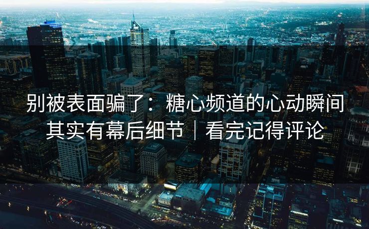 别被表面骗了：糖心频道的心动瞬间其实有幕后细节｜看完记得评论
