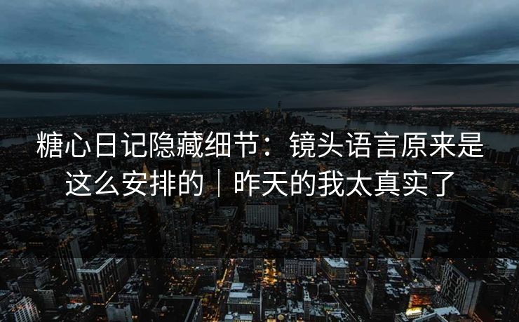 糖心日记隐藏细节：镜头语言原来是这么安排的｜昨天的我太真实了