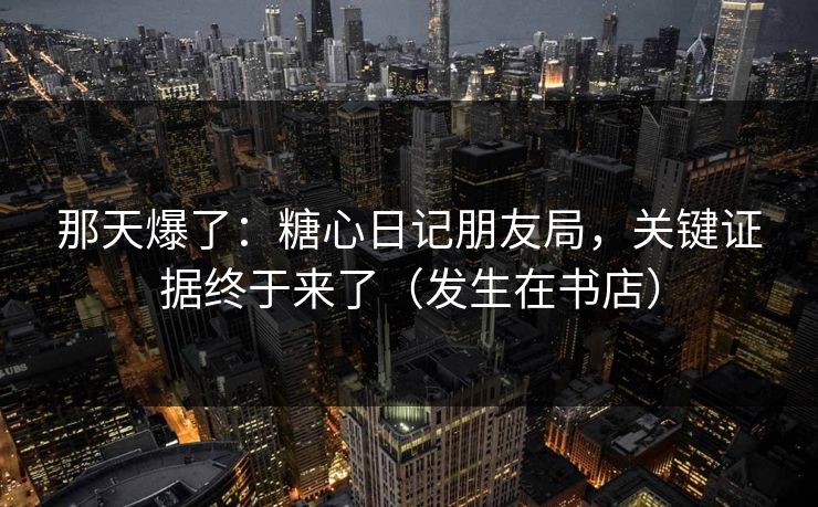 那天爆了：糖心日记朋友局，关键证据终于来了（发生在书店）