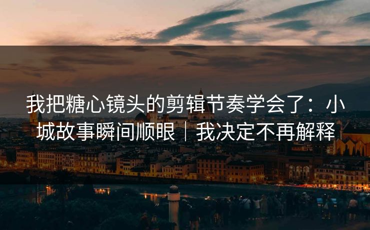 我把糖心镜头的剪辑节奏学会了：小城故事瞬间顺眼｜我决定不再解释