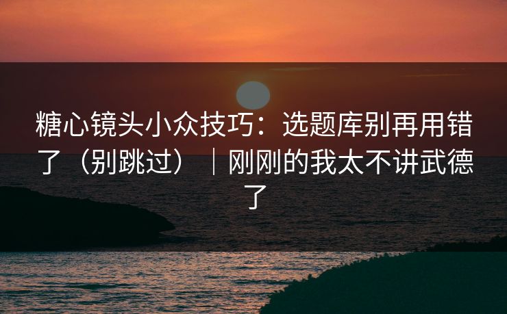 糖心镜头小众技巧：选题库别再用错了（别跳过）｜刚刚的我太不讲武德了