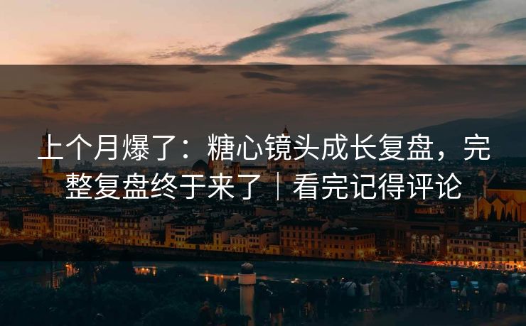上个月爆了：糖心镜头成长复盘，完整复盘终于来了｜看完记得评论
