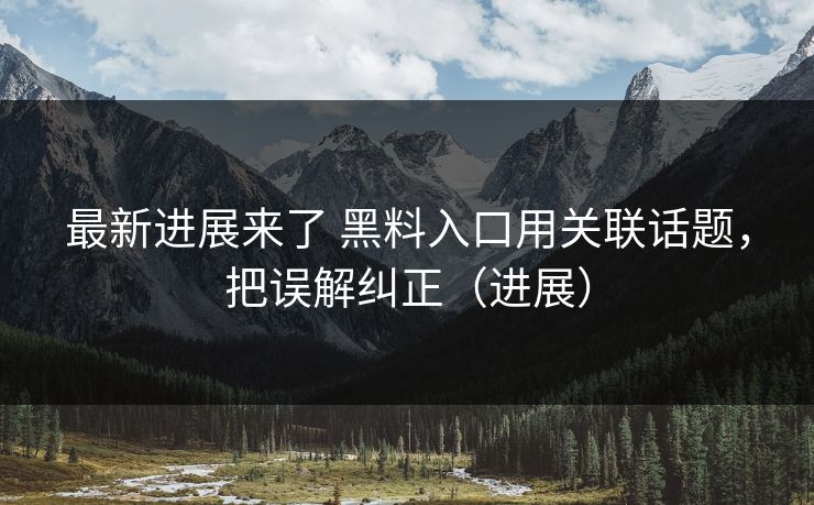 最新进展来了 黑料入口用关联话题，把误解纠正（进展）