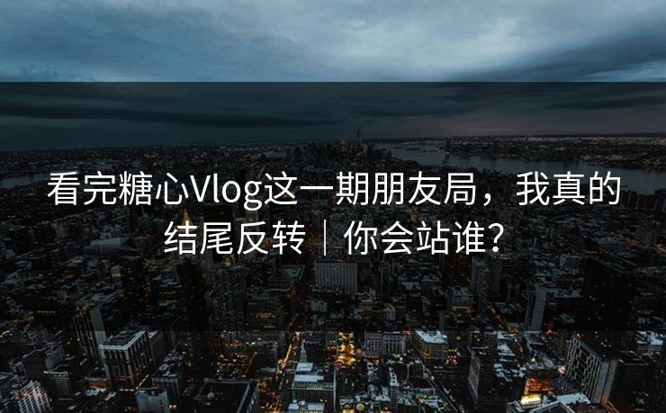 看完糖心Vlog这一期朋友局，我真的结尾反转｜你会站谁？