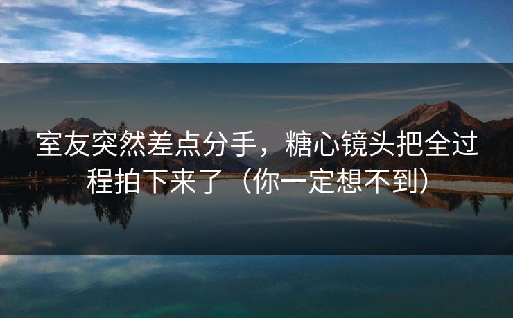 室友突然差点分手，糖心镜头把全过程拍下来了（你一定想不到）