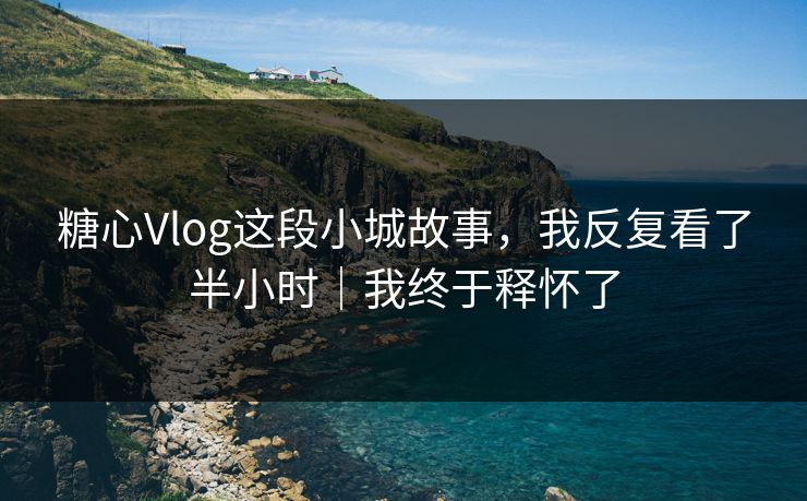 糖心Vlog这段小城故事，我反复看了半小时｜我终于释怀了