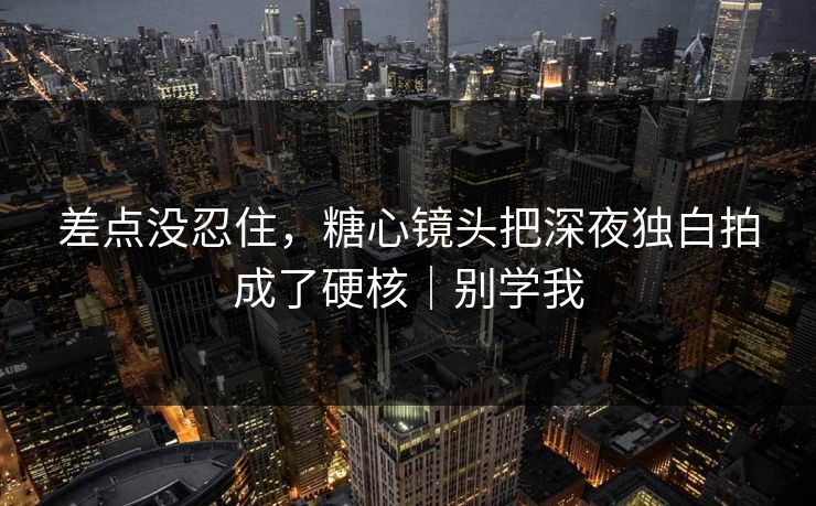 差点没忍住，糖心镜头把深夜独白拍成了硬核｜别学我