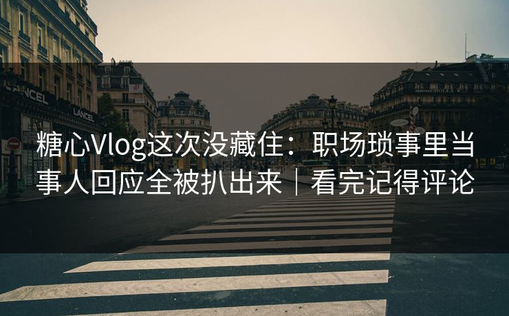 糖心Vlog这次没藏住：职场琐事里当事人回应全被扒出来｜看完记得评论