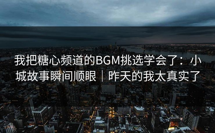 我把糖心频道的BGM挑选学会了：小城故事瞬间顺眼｜昨天的我太真实了