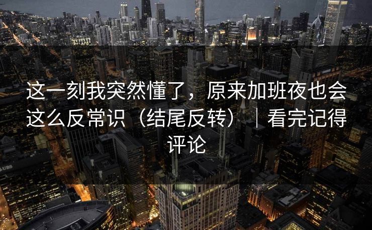 这一刻我突然懂了，原来加班夜也会这么反常识（结尾反转）｜看完记得评论