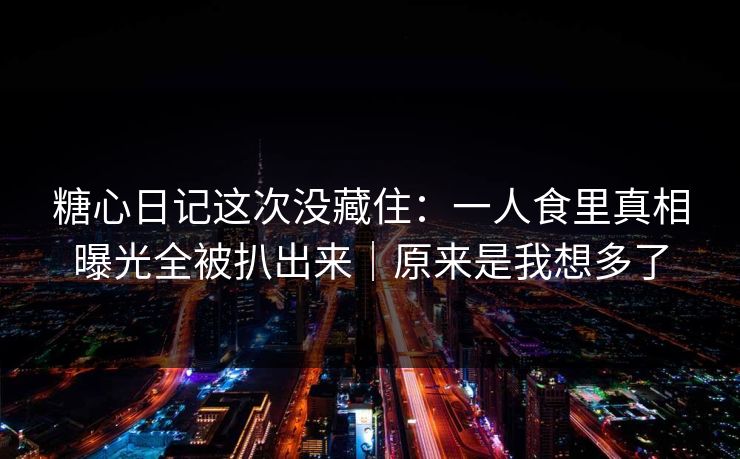 糖心日记这次没藏住：一人食里真相曝光全被扒出来｜原来是我想多了