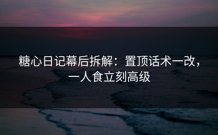 糖心日记幕后拆解：置顶话术一改，一人食立刻高级