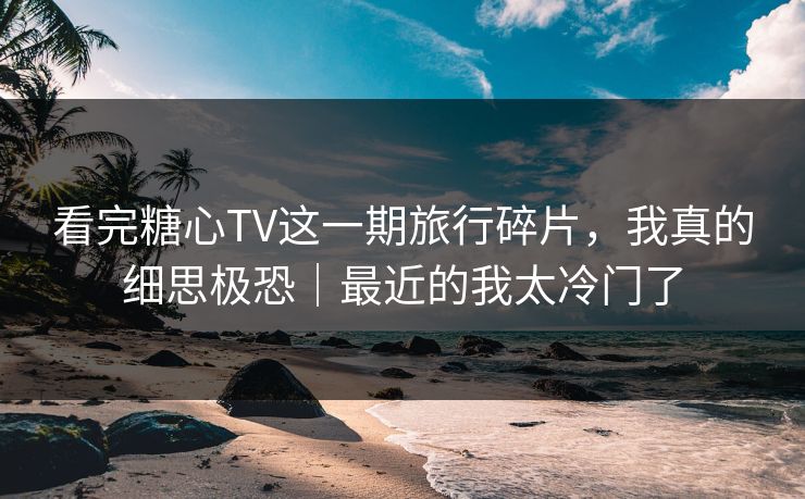 看完糖心TV这一期旅行碎片，我真的细思极恐｜最近的我太冷门了