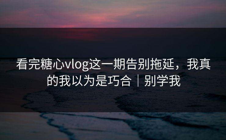 看完糖心vlog这一期告别拖延，我真的我以为是巧合｜别学我