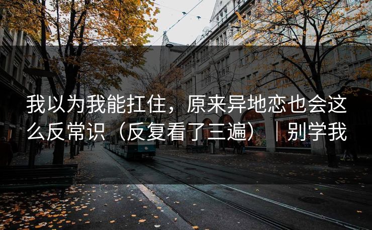 我以为我能扛住，原来异地恋也会这么反常识（反复看了三遍）｜别学我
