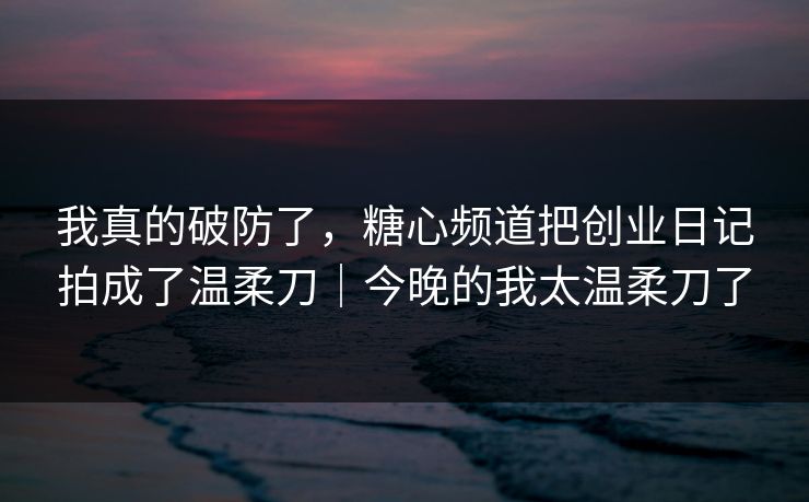 我真的破防了，糖心频道把创业日记拍成了温柔刀｜今晚的我太温柔刀了