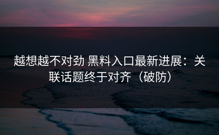 越想越不对劲 黑料入口最新进展：关联话题终于对齐（破防）