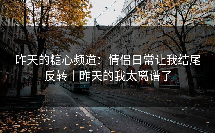 昨天的糖心频道：情侣日常让我结尾反转｜昨天的我太离谱了