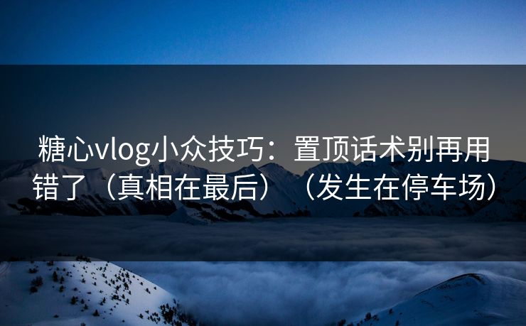 糖心vlog小众技巧：置顶话术别再用错了（真相在最后）（发生在停车场）