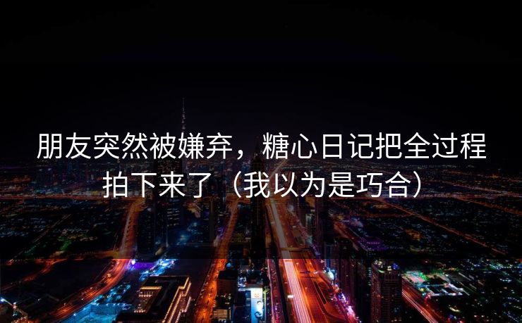 朋友突然被嫌弃，糖心日记把全过程拍下来了（我以为是巧合）