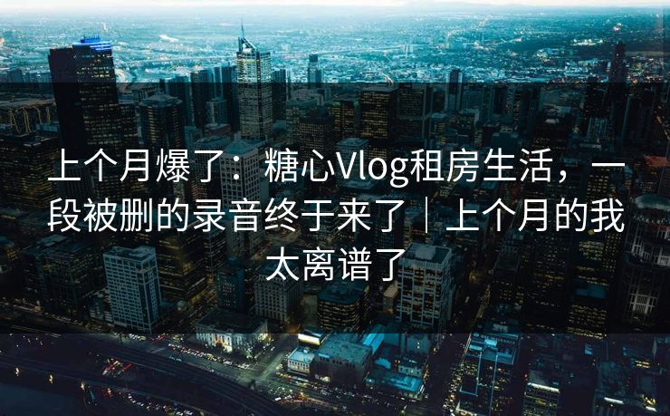 上个月爆了：糖心Vlog租房生活，一段被删的录音终于来了｜上个月的我太离谱了