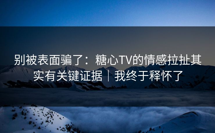 别被表面骗了：糖心TV的情感拉扯其实有关键证据｜我终于释怀了