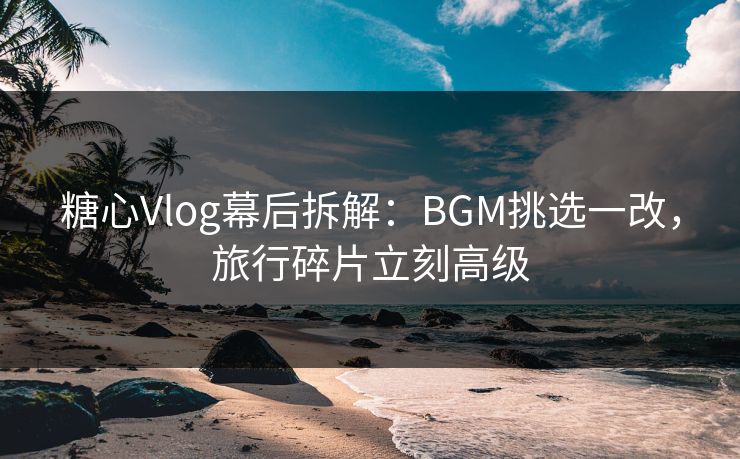 糖心Vlog幕后拆解：BGM挑选一改，旅行碎片立刻高级