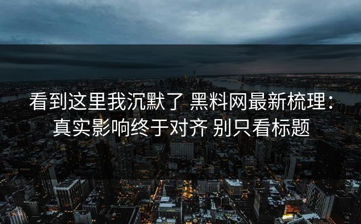 看到这里我沉默了 <strong>黑料网</strong>最新梳理：真实影响终于对齐 别只看标题