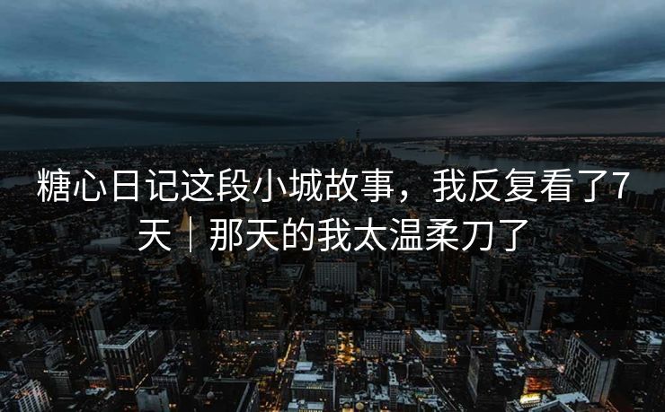 糖心日记这段小城故事，我反复看了7天｜那天的我太温柔刀了