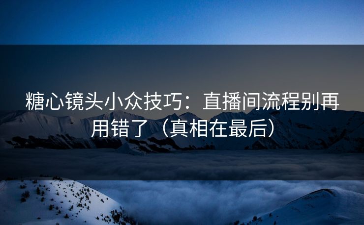 糖心镜头小众技巧：直播间流程别再用错了（真相在最后）
