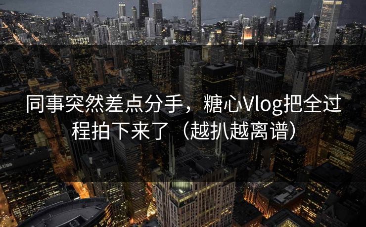 同事突然差点分手，糖心Vlog把全过程拍下来了（越扒越离谱）