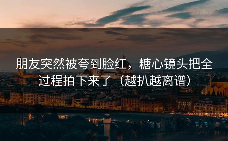 朋友突然被夸到脸红，糖心镜头把全过程拍下来了（越扒越离谱）
