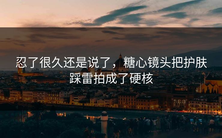 忍了很久还是说了，糖心镜头把护肤踩雷拍成了硬核