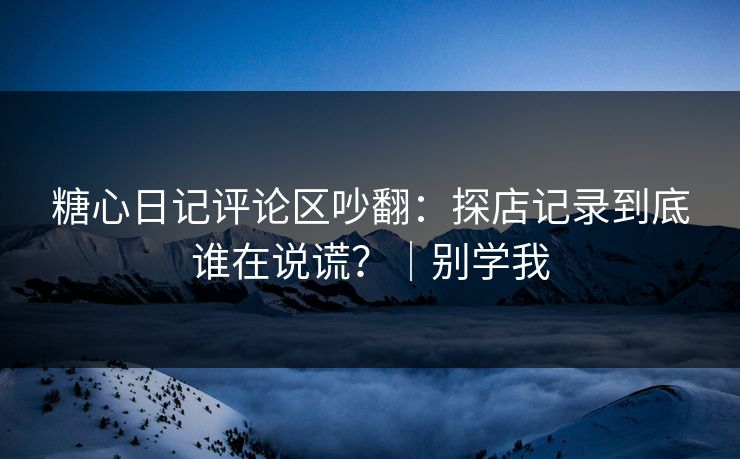 糖心日记评论区吵翻：探店记录到底谁在说谎？｜别学我