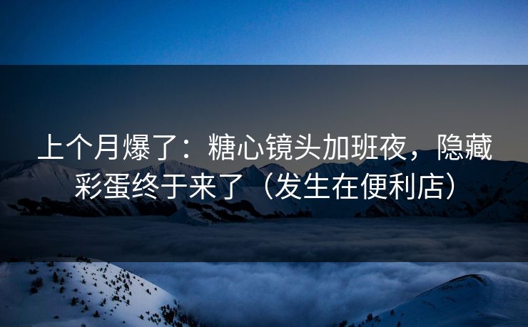 上个月爆了：糖心镜头加班夜，隐藏彩蛋终于来了（发生在便利店）