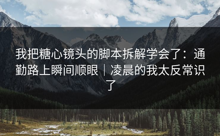 我把糖心镜头的脚本拆解学会了：通勤路上瞬间顺眼｜凌晨的我太反常识了