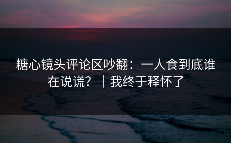 糖心镜头评论区吵翻：一人食到底谁在说谎？｜我终于释怀了