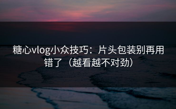 糖心vlog小众技巧：片头包装别再用错了（越看越不对劲）