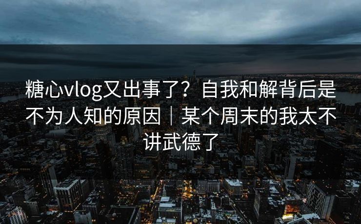 糖心vlog又出事了？自我和解背后是不为人知的原因｜某个周末的我太不讲武德了