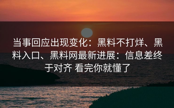 当事回应出现变化：黑料不打烊、黑料入口、黑料网最新进展：信息差终于对齐 看完你就懂了
