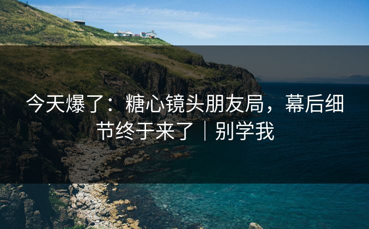 今天爆了：糖心镜头朋友局，幕后细节终于来了｜别学我