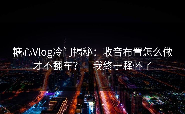 糖心Vlog冷门揭秘：收音布置怎么做才不翻车？｜我终于释怀了