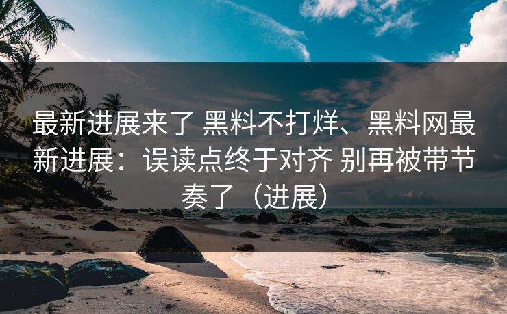 最新进展来了 黑料不打烊、黑料网最新进展：误读点终于对齐 别再被带节奏了（进展）