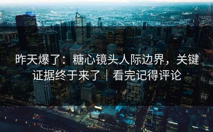 昨天爆了：糖心镜头人际边界，关键证据终于来了｜看完记得评论