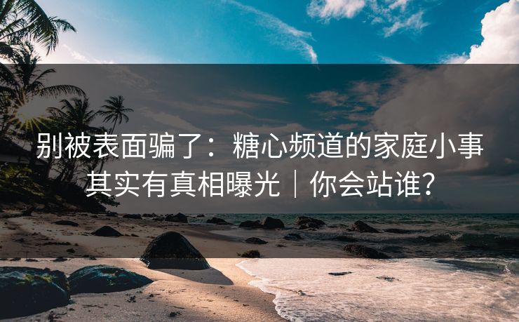 别被表面骗了：糖心频道的家庭小事其实有真相曝光｜你会站谁？