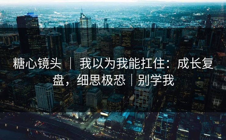 糖心镜头 ｜ 我以为我能扛住：成长复盘，细思极恐｜别学我