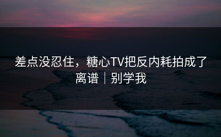 差点没忍住，糖心TV把反内耗拍成了离谱｜别学我