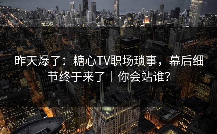 昨天爆了：糖心TV职场琐事，幕后细节终于来了｜你会站谁？
