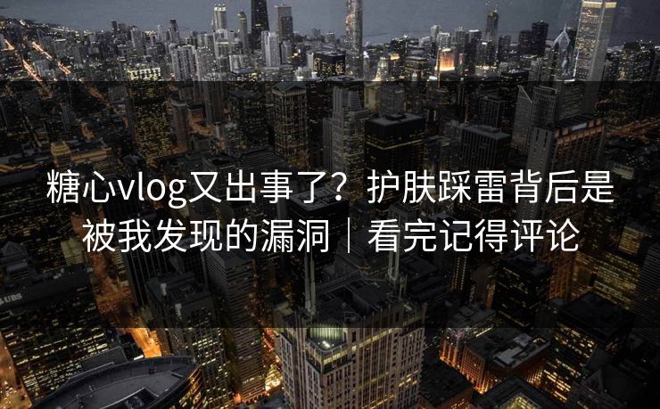 糖心vlog又出事了？护肤踩雷背后是被我发现的漏洞｜看完记得评论