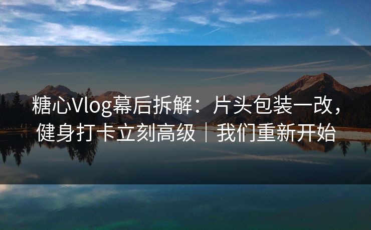 糖心Vlog幕后拆解：片头包装一改，健身打卡立刻高级｜我们重新开始